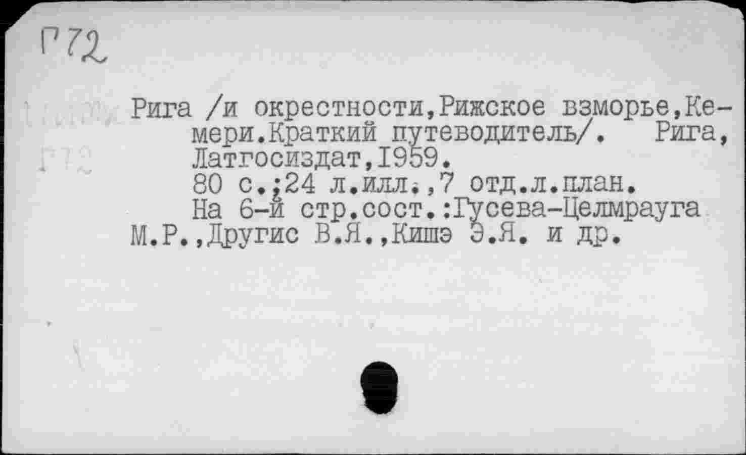 ﻿71
Рига /и окрестности,Рижское взморье,Ке-мери.Краткий путеводитель/. Рига, Латгосиздат,1959.
80 с.:24 л.иллі,? отд.л.план.
На 6-й стр.сост.:Гусева-Целмрауга
ГЛ.Р.,Другие В.Я.,Кишэ Э.Я. и др.